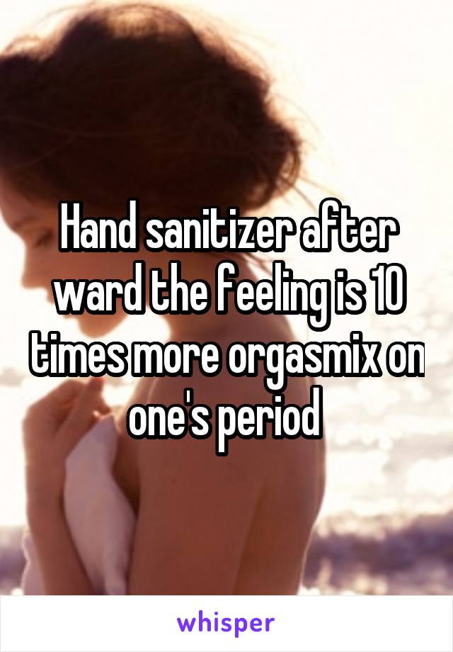 Hand sanitizer after ward the feeling is 10 times more orgasmix on one's period 