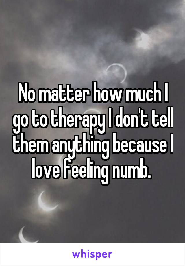 No matter how much I go to therapy I don't tell them anything because I love feeling numb. 