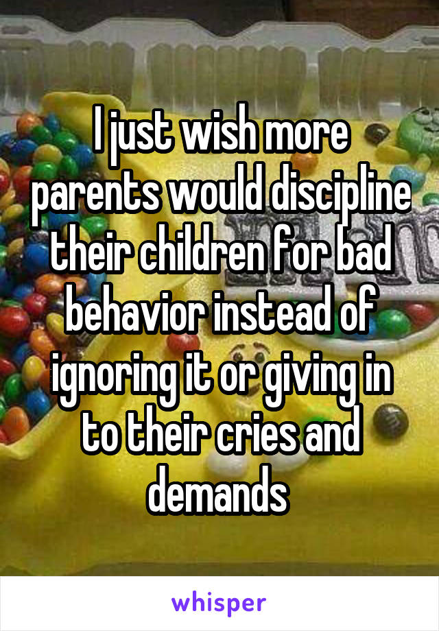 I just wish more parents would discipline their children for bad behavior instead of ignoring it or giving in to their cries and demands 
