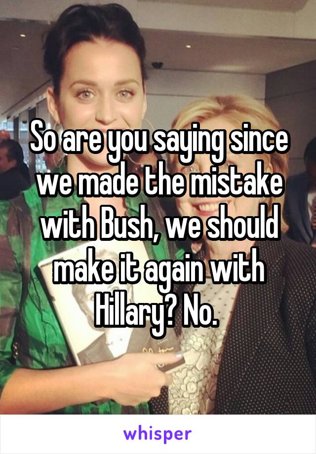 So are you saying since we made the mistake with Bush, we should make it again with Hillary? No. 