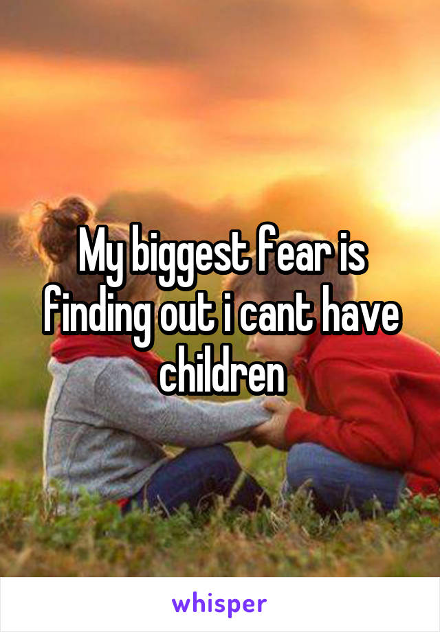 My biggest fear is finding out i cant have children