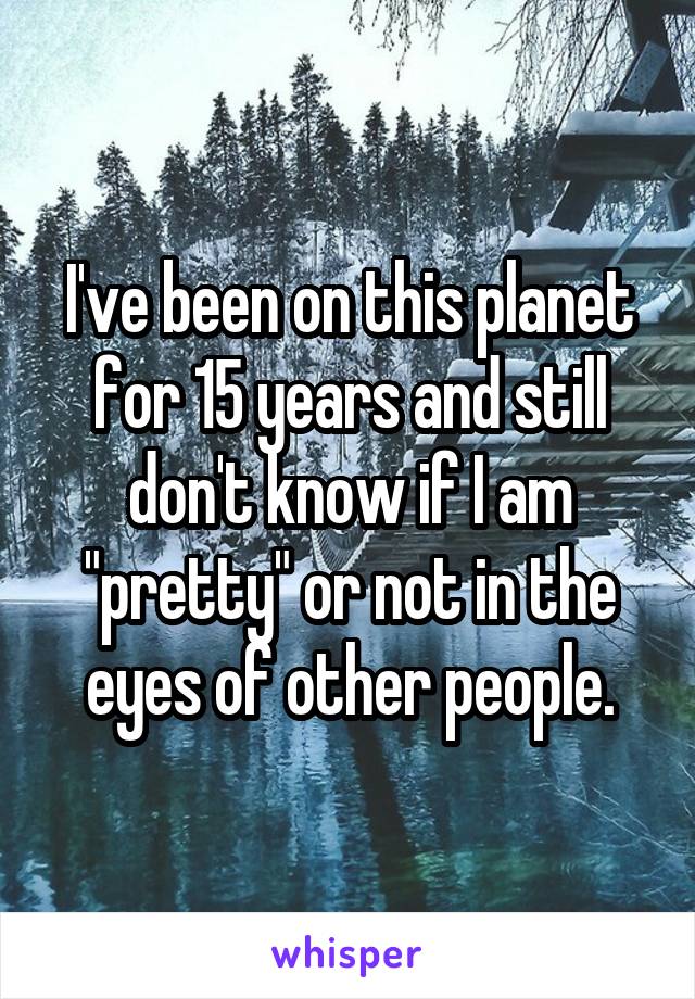 I've been on this planet for 15 years and still don't know if I am "pretty" or not in the eyes of other people.