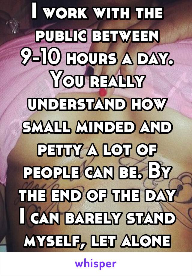 I work with the public between 9-10 hours a day. You really understand how small minded and petty a lot of people can be. By the end of the day I can barely stand myself, let alone anyone else.