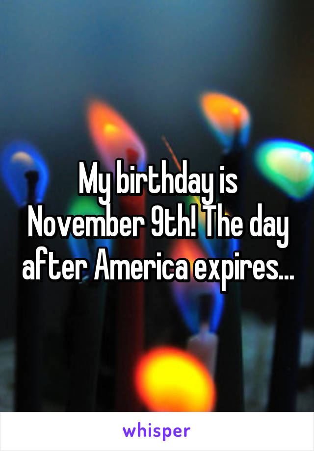 My birthday is November 9th! The day after America expires...