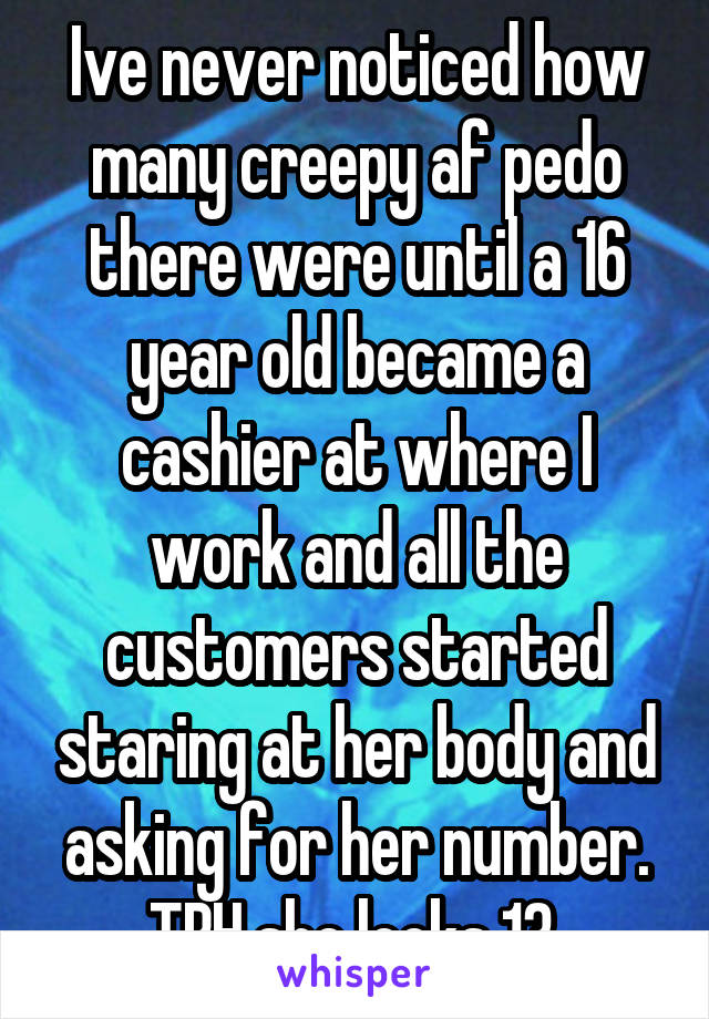 Ive never noticed how many creepy af pedo there were until a 16 year old became a cashier at where I work and all the customers started staring at her body and asking for her number. TBH she looks 13 