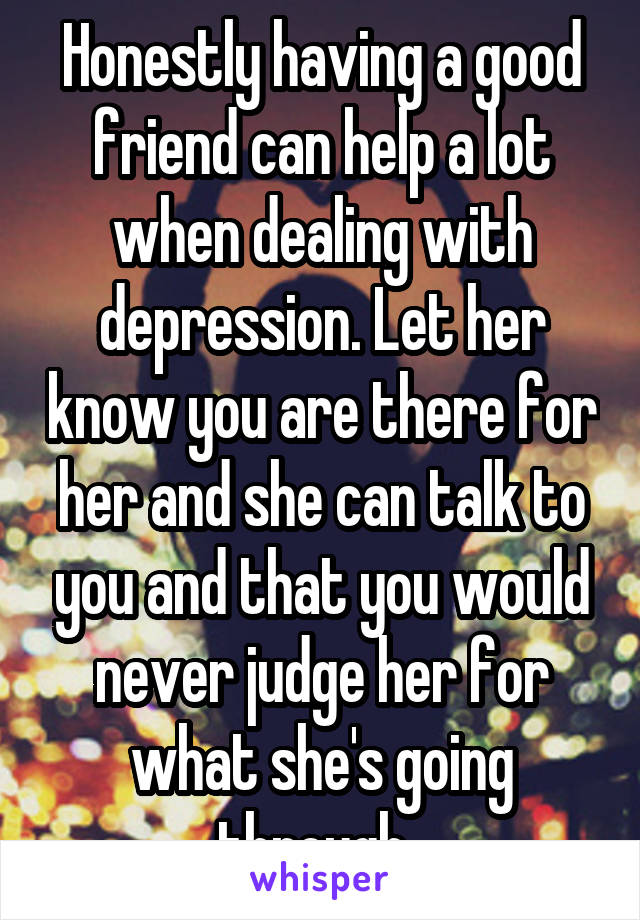 Honestly having a good friend can help a lot when dealing with depression. Let her know you are there for her and she can talk to you and that you would never judge her for what she's going through. 