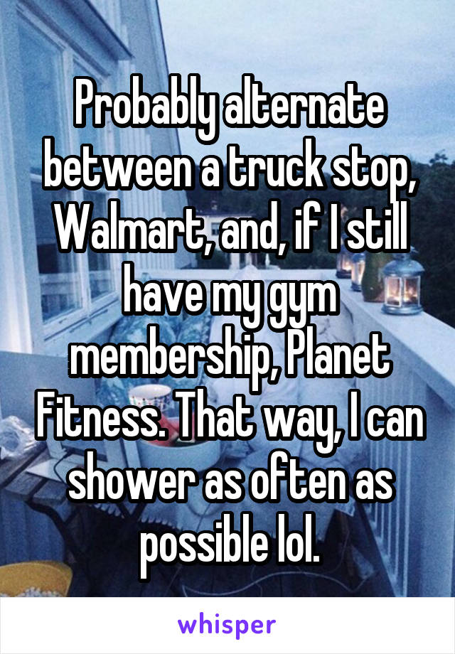 Probably alternate between a truck stop, Walmart, and, if I still have my gym membership, Planet Fitness. That way, I can shower as often as possible lol.