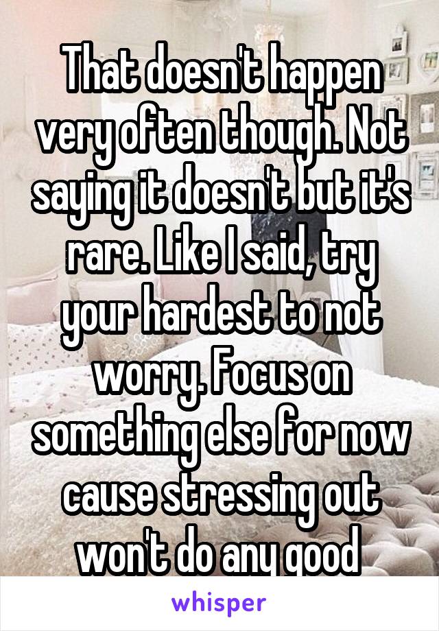 That doesn't happen very often though. Not saying it doesn't but it's rare. Like I said, try your hardest to not worry. Focus on something else for now cause stressing out won't do any good 