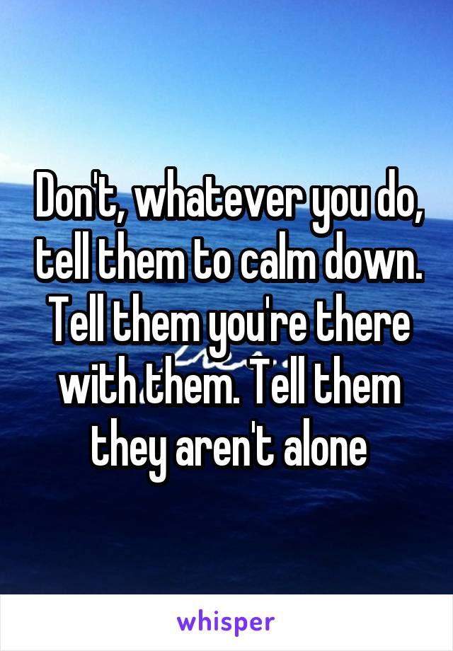 Don't, whatever you do, tell them to calm down. Tell them you're there with them. Tell them they aren't alone