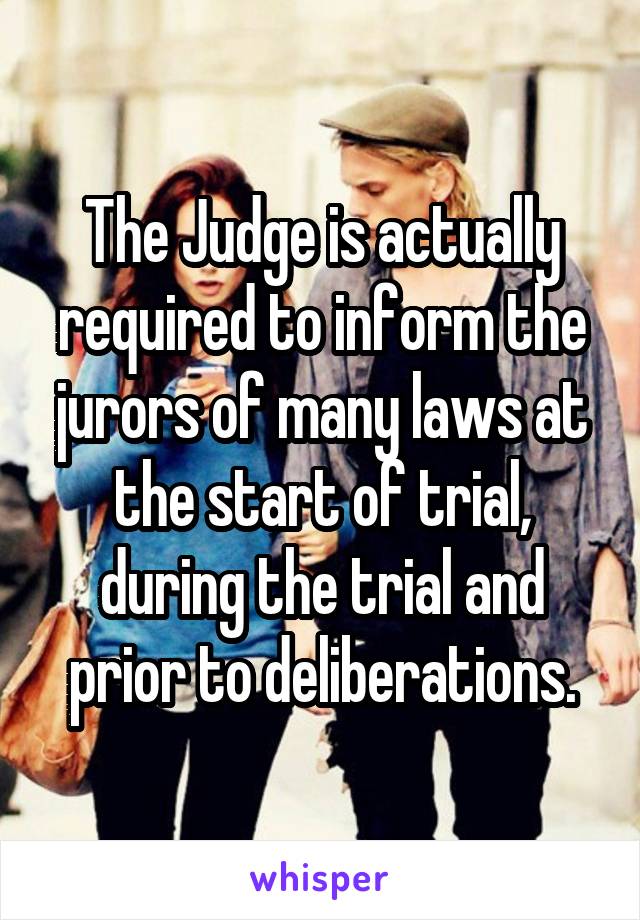 The Judge is actually required to inform the jurors of many laws at the start of trial, during the trial and prior to deliberations.