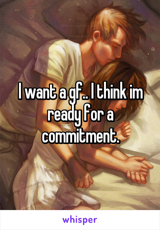 I want a gf.. I think im ready for a commitment.