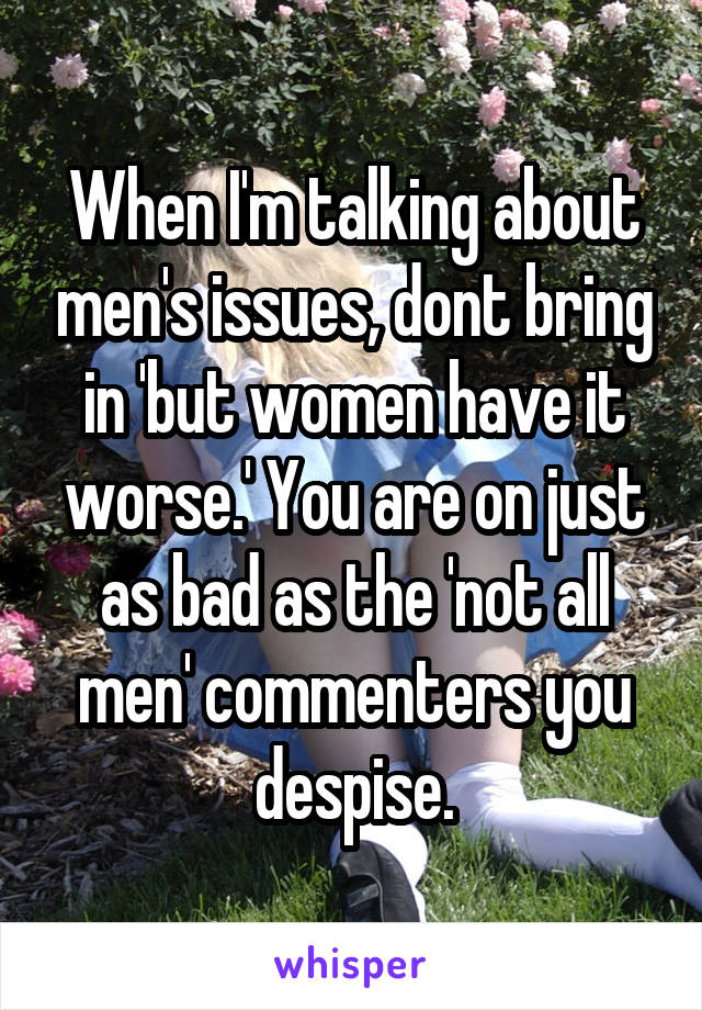 When I'm talking about men's issues, dont bring in 'but women have it worse.' You are on just as bad as the 'not all men' commenters you despise.
