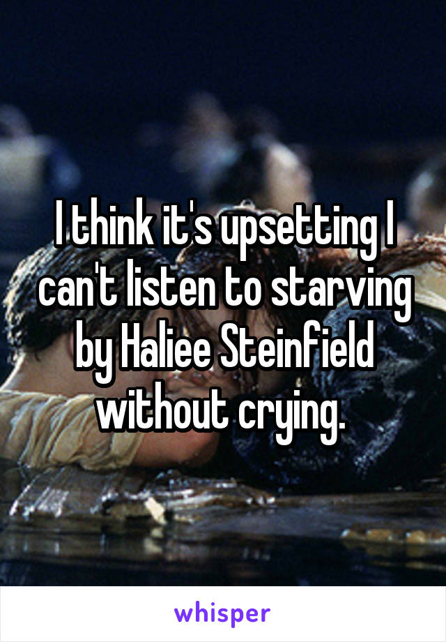 I think it's upsetting I can't listen to starving by Haliee Steinfield without crying. 