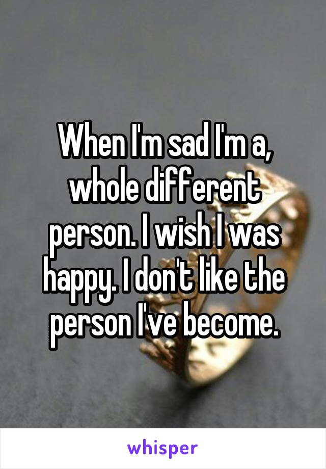 When I'm sad I'm a, whole different person. I wish I was happy. I don't like the person I've become.