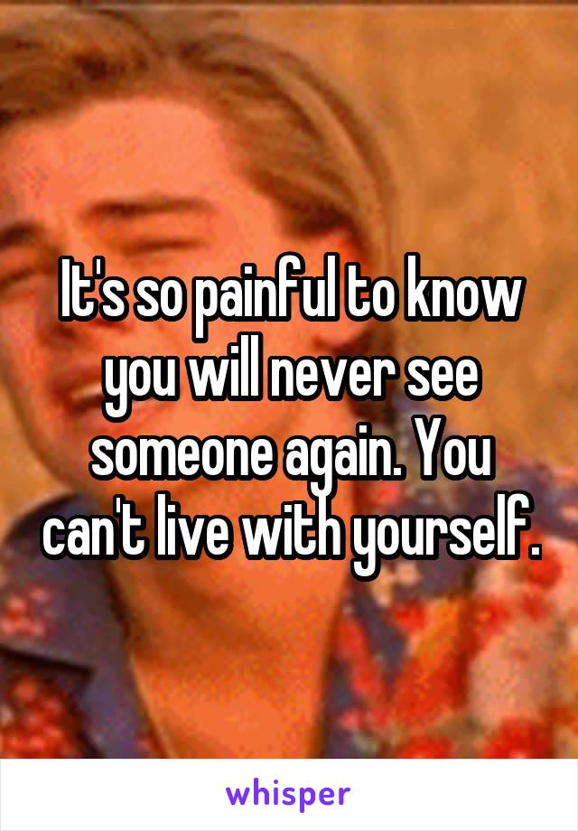It's so painful to know you will never see someone again. You can't live with yourself.