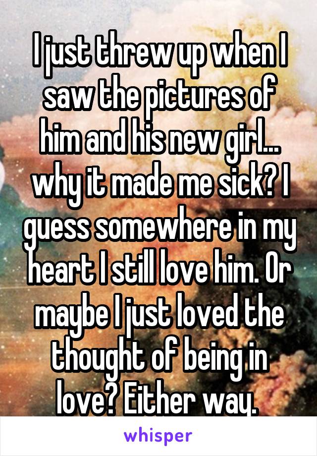 I just threw up when I saw the pictures of him and his new girl... why it made me sick? I guess somewhere in my heart I still love him. Or maybe I just loved the thought of being in love? Either way. 