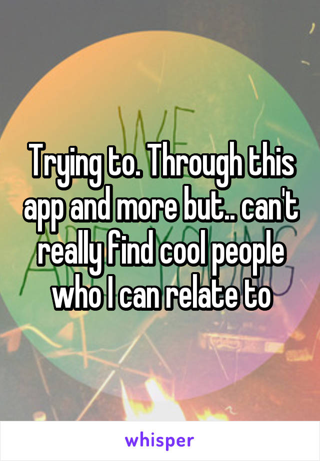 Trying to. Through this app and more but.. can't really find cool people who I can relate to