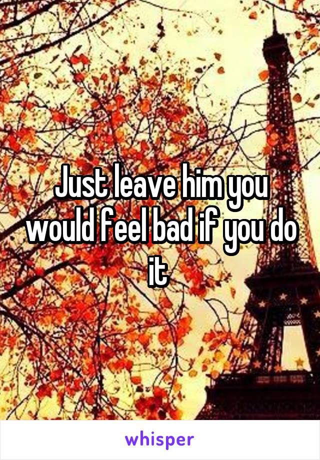 Just leave him you would feel bad if you do it 