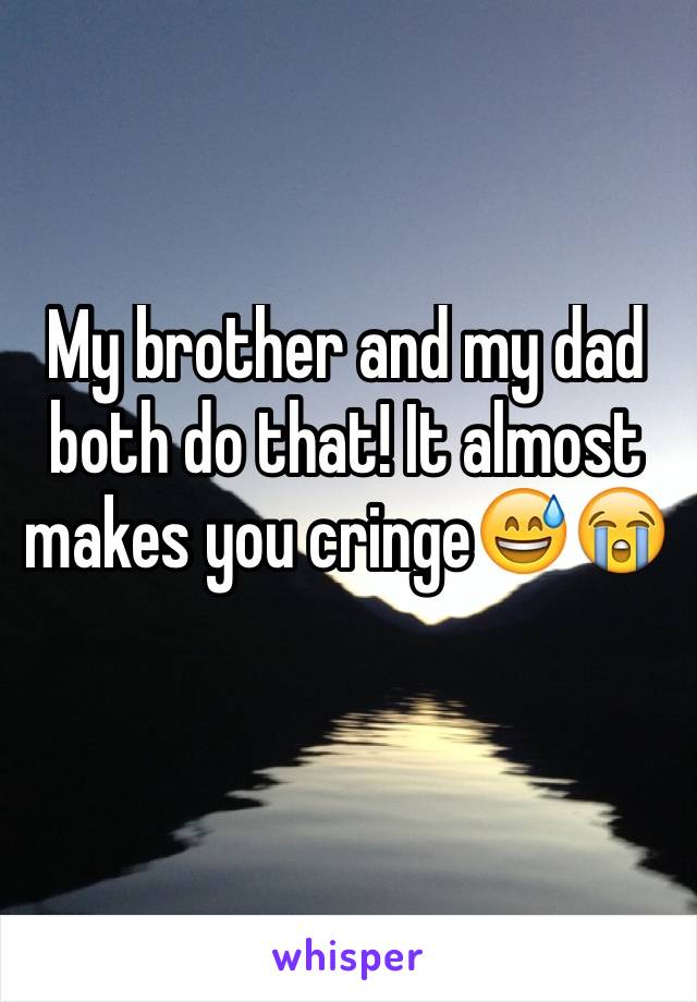 My brother and my dad both do that! It almost makes you cringe😅😭