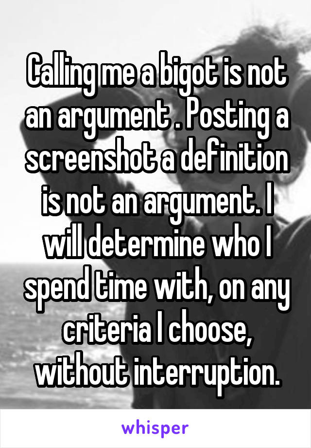 Calling me a bigot is not an argument . Posting a screenshot a definition is not an argument. I will determine who I spend time with, on any criteria I choose, without interruption.