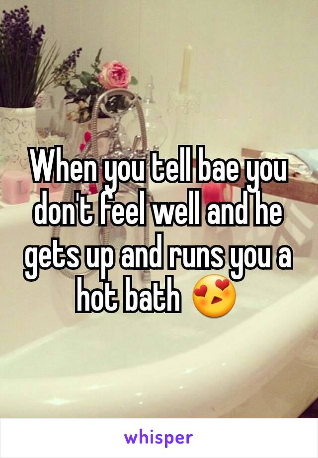 When you tell bae you don't feel well and he gets up and runs you a hot bath 😍