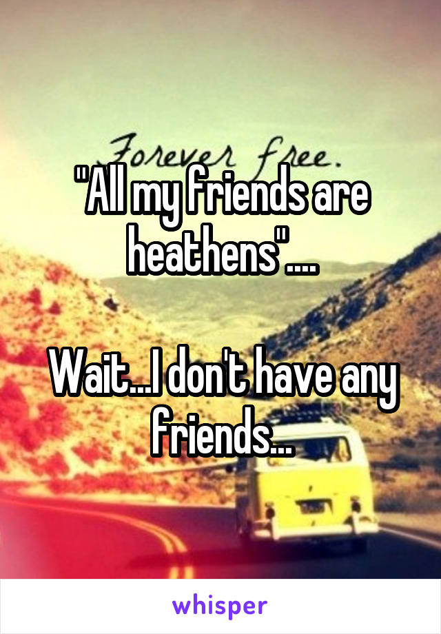 "All my friends are heathens"....

Wait...I don't have any friends...