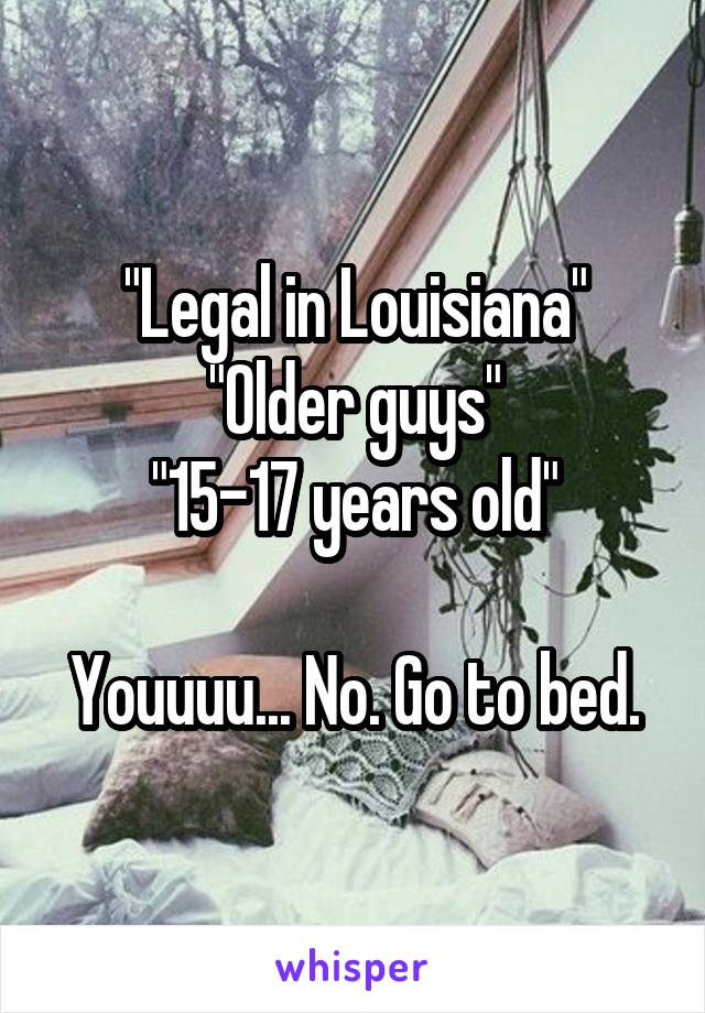 "Legal in Louisiana"
"Older guys"
"15-17 years old"

Youuuu... No. Go to bed.