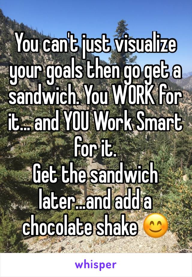 You can't just visualize your goals then go get a sandwich. You WORK for it... and YOU Work Smart for it. 
Get the sandwich later...and add a chocolate shake 😊