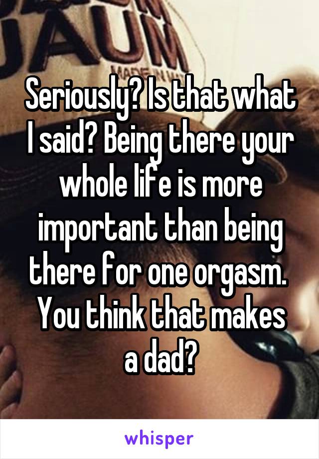 Seriously? Is that what I said? Being there your whole life is more important than being there for one orgasm. 
You think that makes a dad?