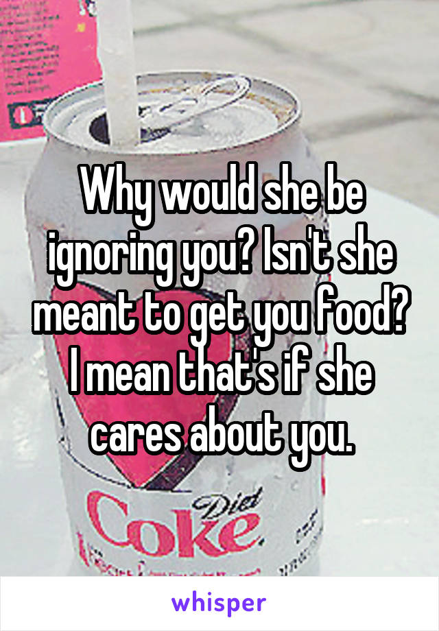 Why would she be ignoring you? Isn't she meant to get you food? I mean that's if she cares about you.
