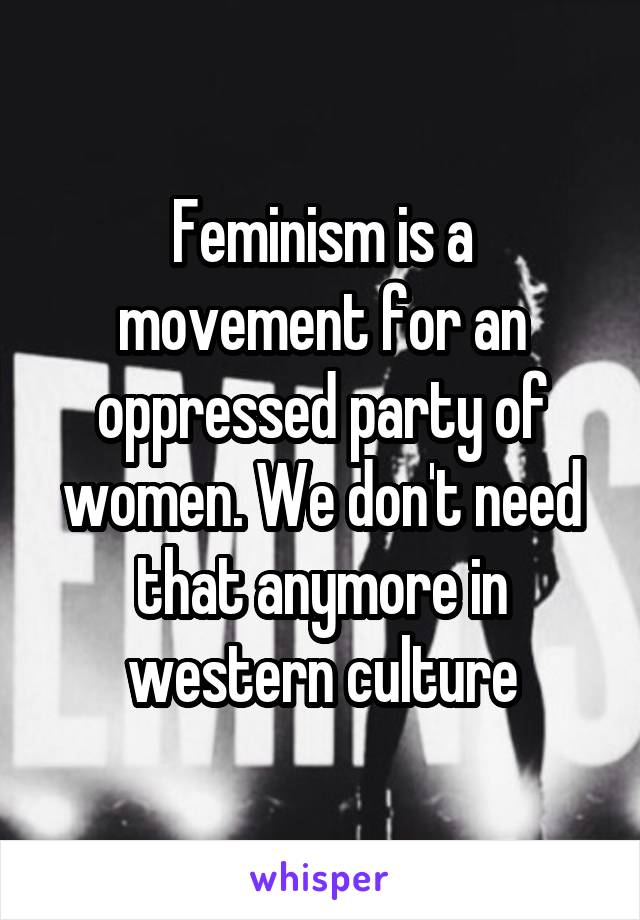 Feminism is a movement for an oppressed party of women. We don't need that anymore in western culture