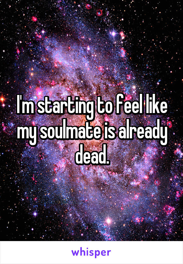 I'm starting to feel like my soulmate is already dead.