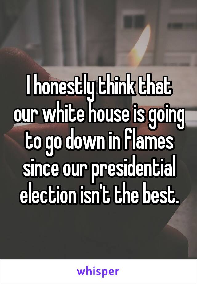 I honestly think that our white house is going to go down in flames since our presidential election isn't the best.