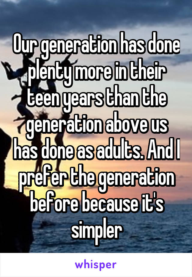 Our generation has done plenty more in their teen years than the generation above us has done as adults. And I prefer the generation before because it's simpler