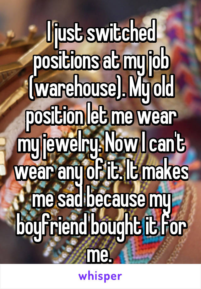 I just switched positions at my job (warehouse). My old position let me wear my jewelry. Now I can't wear any of it. It makes me sad because my boyfriend bought it for me. 