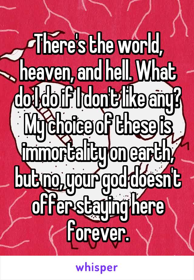 There's the world, heaven, and hell. What do I do if I don't like any? My choice of these is immortality on earth, but no, your god doesn't offer staying here forever.