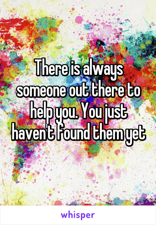 There is always someone out there to help you. You just haven't found them yet 