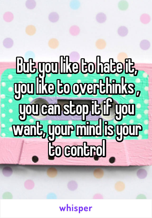 But you like to hate it, you like to overthinks , you can stop it if you want, your mind is your to control