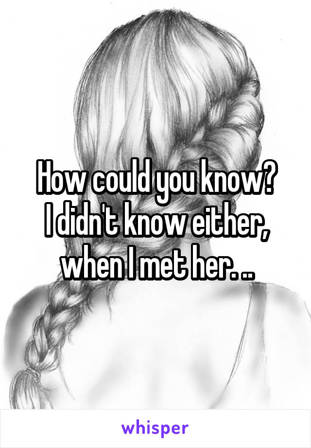 How could you know?
I didn't know either, when I met her. ..