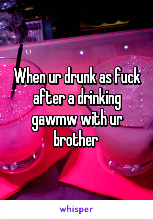 When ur drunk as fuck after a drinking gawmw with ur brother 