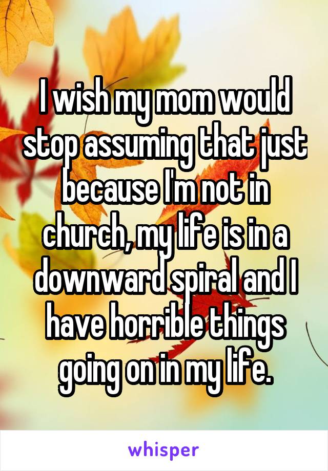 I wish my mom would stop assuming that just because I'm not in church, my life is in a downward spiral and I have horrible things going on in my life.
