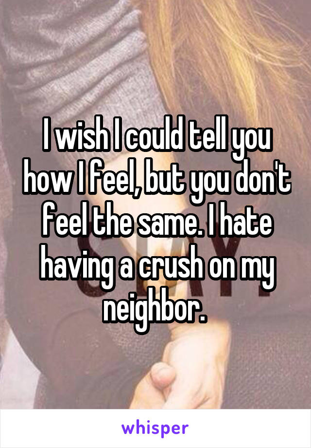 I wish I could tell you how I feel, but you don't feel the same. I hate having a crush on my neighbor. 