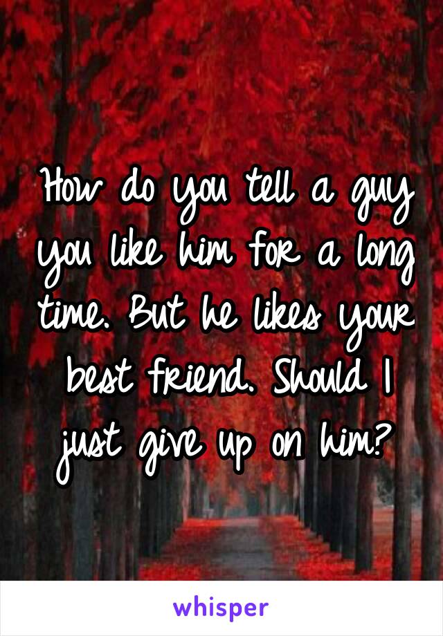 How do you tell a guy you like him for a long time. But he likes your best friend. Should I just give up on him?