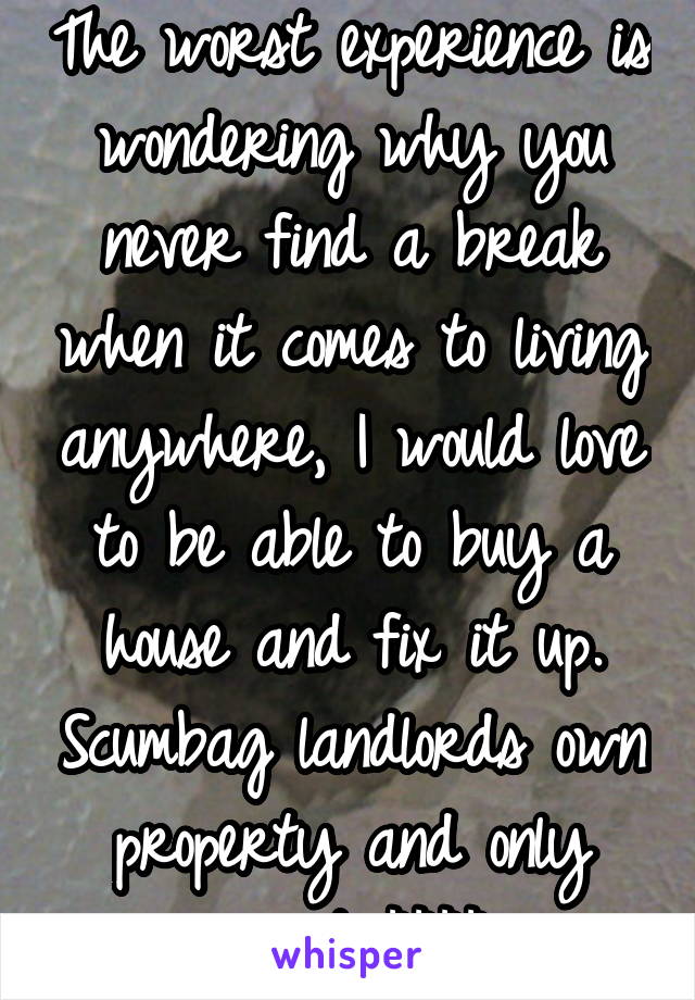 The worst experience is wondering why you never find a break when it comes to living anywhere, I would love to be able to buy a house and fix it up. Scumbag landlords own property and only want $$$$