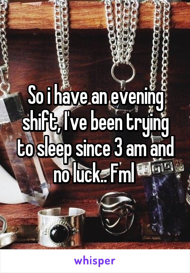 So i have an evening shift, I've been trying to sleep since 3 am and no luck.. Fml 