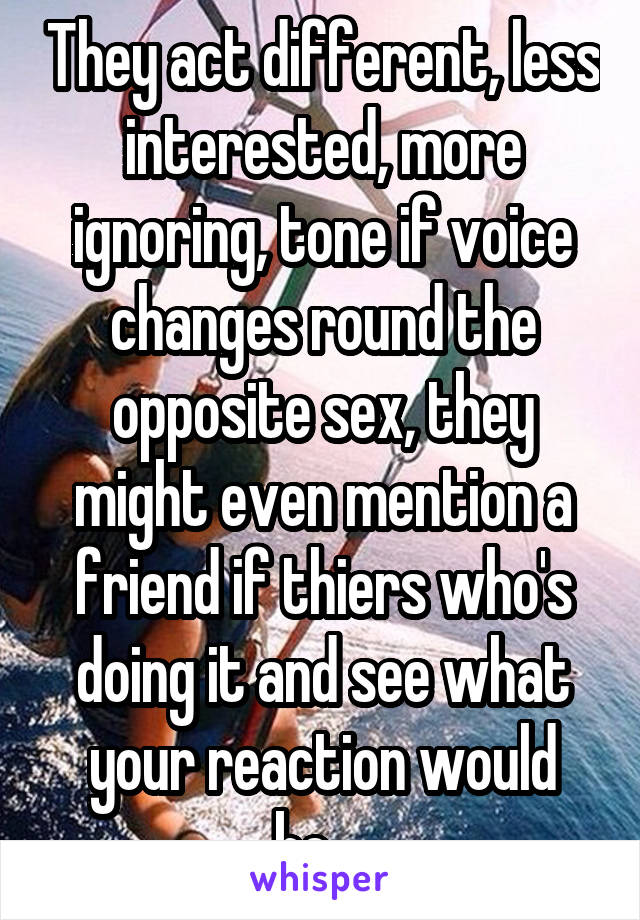 They act different, less interested, more ignoring, tone if voice changes round the opposite sex, they might even mention a friend if thiers who's doing it and see what your reaction would be... 