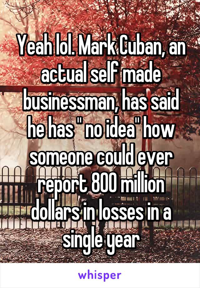 Yeah lol. Mark Cuban, an actual self made businessman, has said he has " no idea" how someone could ever report 800 million dollars in losses in a single year