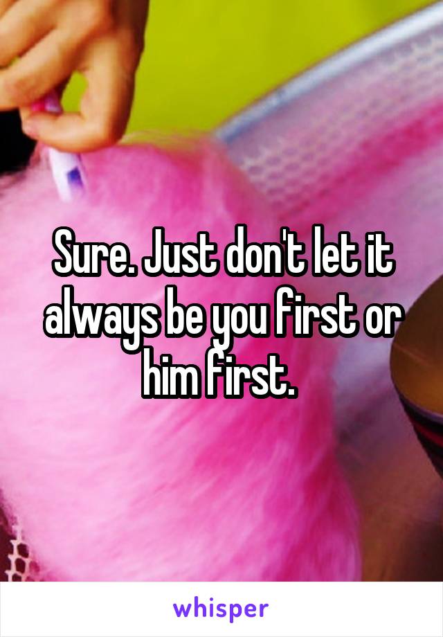 Sure. Just don't let it always be you first or him first. 