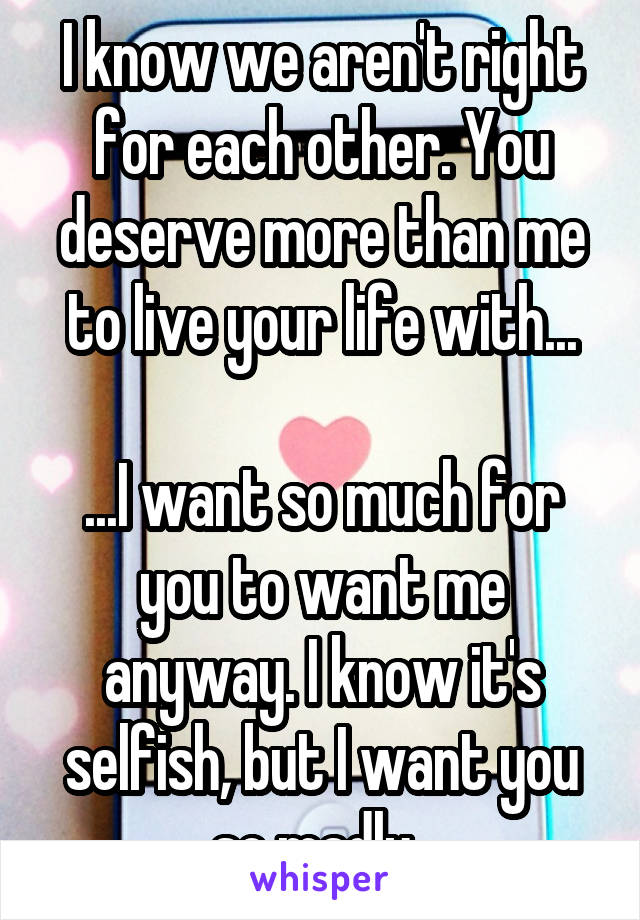 I know we aren't right for each other. You deserve more than me to live your life with...

...I want so much for you to want me anyway. I know it's selfish, but I want you so madly. 