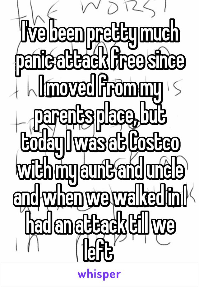 I've been pretty much panic attack free since I moved from my parents place, but today I was at Costco with my aunt and uncle and when we walked in I had an attack till we left 